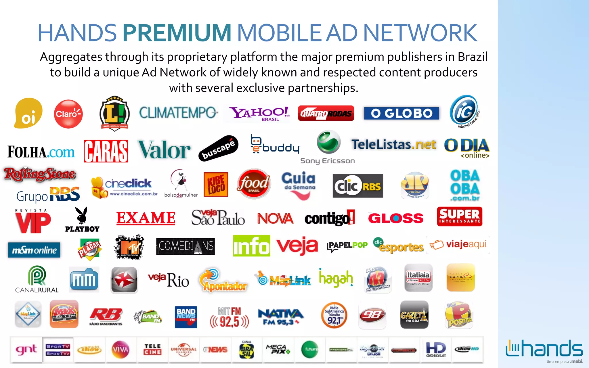 HANDS	
  PREMIUM	
  MOBILE	
  AD	
  NETWORK	
  
Aggregates	
  through	
  its	
  proprietary	
  platform	
  the	
  major	
  premium	
  publishers	
  in	
  Brazil	
  
 to	
  build	
  a	
  unique	
  Ad	
  Network	
  of	
  widely	
  known	
  and	
  respected	
  content	
  producers	
  
                                      with	
  several	
  exclusive	
  partnerships.	
  
 
