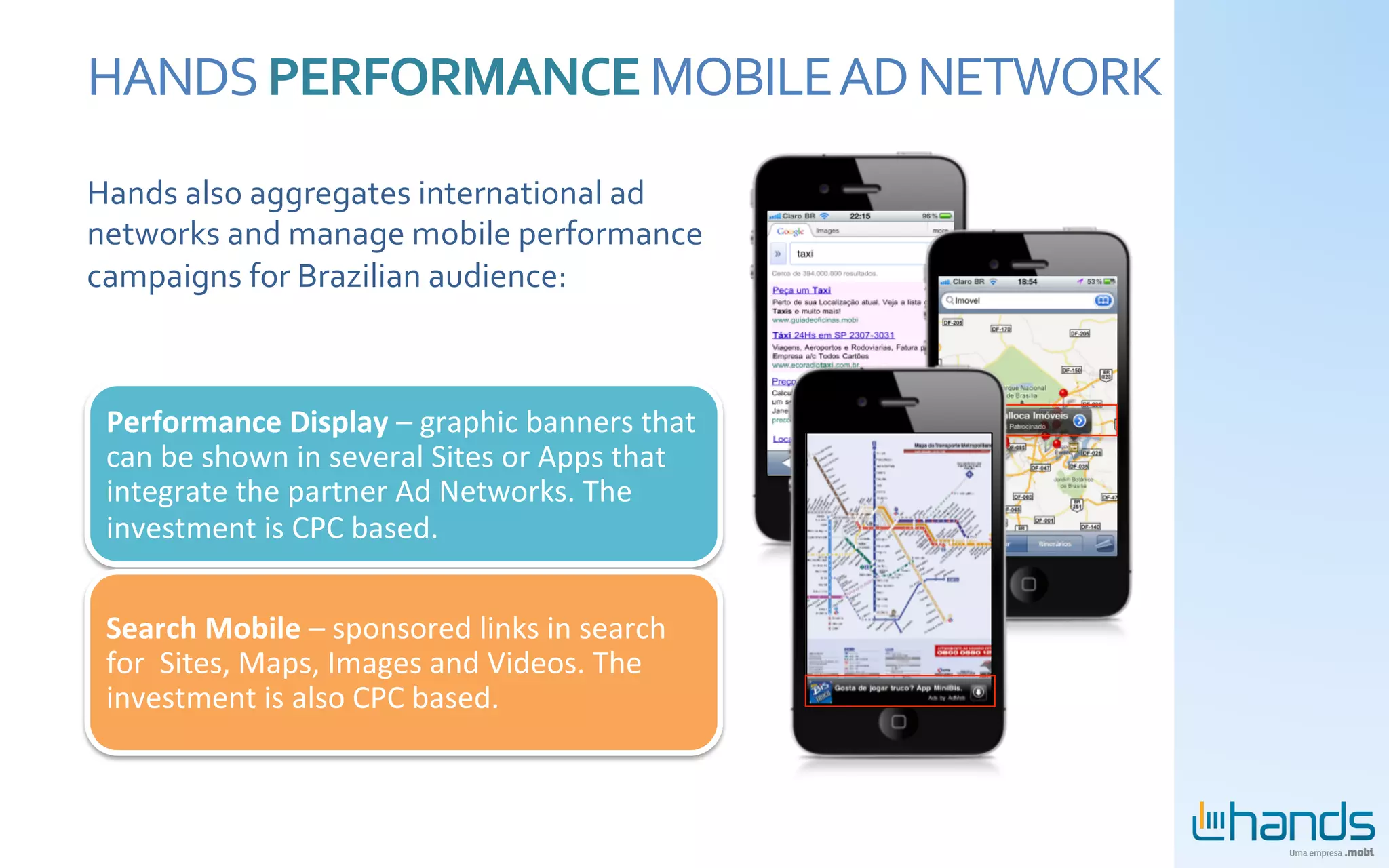 HANDS	
  PERFORMANCE	
  MOBILE	
  AD	
  NETWORK	
  
Hands	
  also	
  aggregates	
  international	
  ad	
  
networks	
  and	
  manage	
  mobile	
  performance	
  
campaigns	
  for	
  Brazilian	
  audience:	
  
	
  


 Performance	
  Display	
  –	
  graphic	
  banners	
  that	
  
 can	
  be	
  shown	
  in	
  several	
  Sites	
  or	
  Apps	
  that	
  
 integrate	
  the	
  partner	
  Ad	
  Networks.	
  The	
  
 investment	
  is	
  CPC	
  based.	
  


 Search	
  Mobile	
  –	
  sponsored	
  links	
  in	
  search	
  
 for	
  	
  Sites,	
  Maps,	
  Images	
  and	
  Videos.	
  The	
  
 investment	
  is	
  also	
  CPC	
  based.	
  
 
