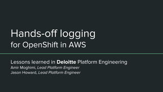 Hands-off logging
for OpenShift in AWS
Lessons learned in Deloitte Platform Engineering
Amir Moghimi, Lead Platform Engineer
Jason Howard, Lead Platform Engineer
 