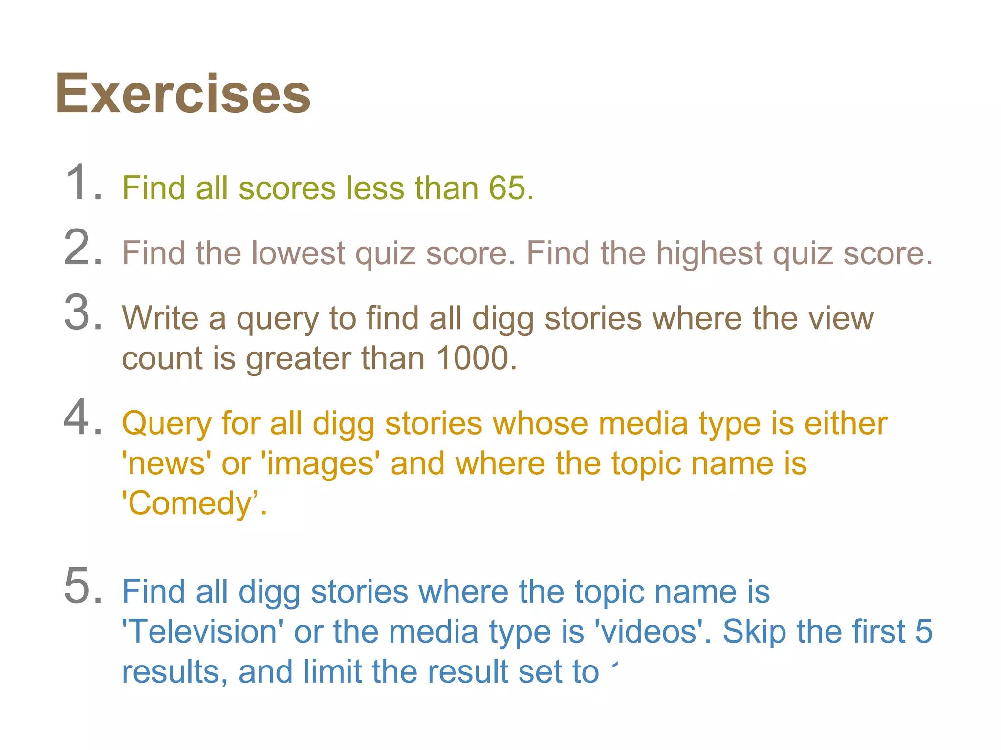 Exercises
1. Find all scores less than 65.
2. Find the lowest quiz score. Find the highest quiz score.
3. Write a query to find all digg stories where the view
count is greater than 1000.
4. Query for all digg stories whose media type is either
'news' or 'images' and where the topic name is
'Comedy’.
5. Find all digg stories where the topic name is
'Television' or the media type is 'videos'. Skip the first 5
results, and limit the result set to 10.
 