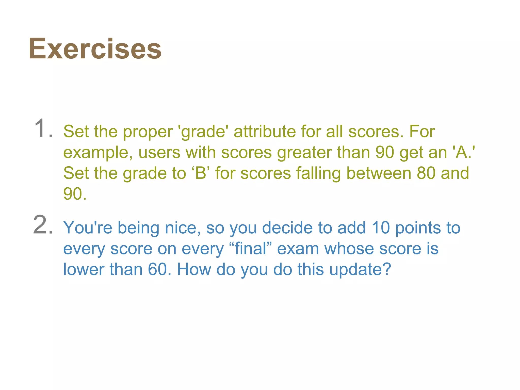 Exercises
1. Set the proper 'grade' attribute for all scores. For
example, users with scores greater than 90 get an 'A.'
Set the grade to ‘B’ for scores falling between 80 and
90.
2. You're being nice, so you decide to add 10 points to
every score on every “final” exam whose score is
lower than 60. How do you do this update?
 