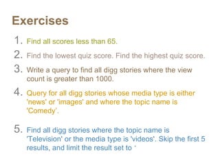 Exercises
1. Find all scores less than 65.
2. Find the lowest quiz score. Find the highest quiz score.
3. Write a query to find all digg stories where the view
count is greater than 1000.
4. Query for all digg stories whose media type is either
'news' or 'images' and where the topic name is
'Comedy’.
5. Find all digg stories where the topic name is
'Television' or the media type is 'videos'. Skip the first 5
results, and limit the result set to 10.
 