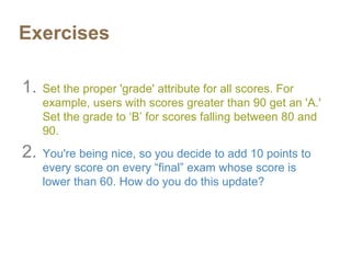 Exercises
1. Set the proper 'grade' attribute for all scores. For
example, users with scores greater than 90 get an 'A.'
Set the grade to ‘B’ for scores falling between 80 and
90.
2. You're being nice, so you decide to add 10 points to
every score on every “final” exam whose score is
lower than 60. How do you do this update?
 