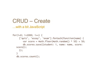 CRUD – Create
…with a bit JavaScript
for(i=0; i<1000; i++) {
['quiz', 'essay', 'exam'].forEach(function(name) {
var score = Math.floor(Math.random() * 50) + 50;
db.scores.save({student: i, name: name, score:
score});
});
}
db.scores.count();
 