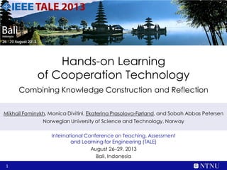 1
Hands-on Learning
of Cooperation Technology
Combining Knowledge Construction and Reflection
International Conference on Teaching, Assessment
and Learning for Engineering (TALE)
August 26–29, 2013
Bali, Indonesia
Mikhail Fominykh, Monica Divitini, Ekaterina Prasolova-Førland, and Sobah Abbas Petersen
Norwegian University of Science and Technology, Norway
 