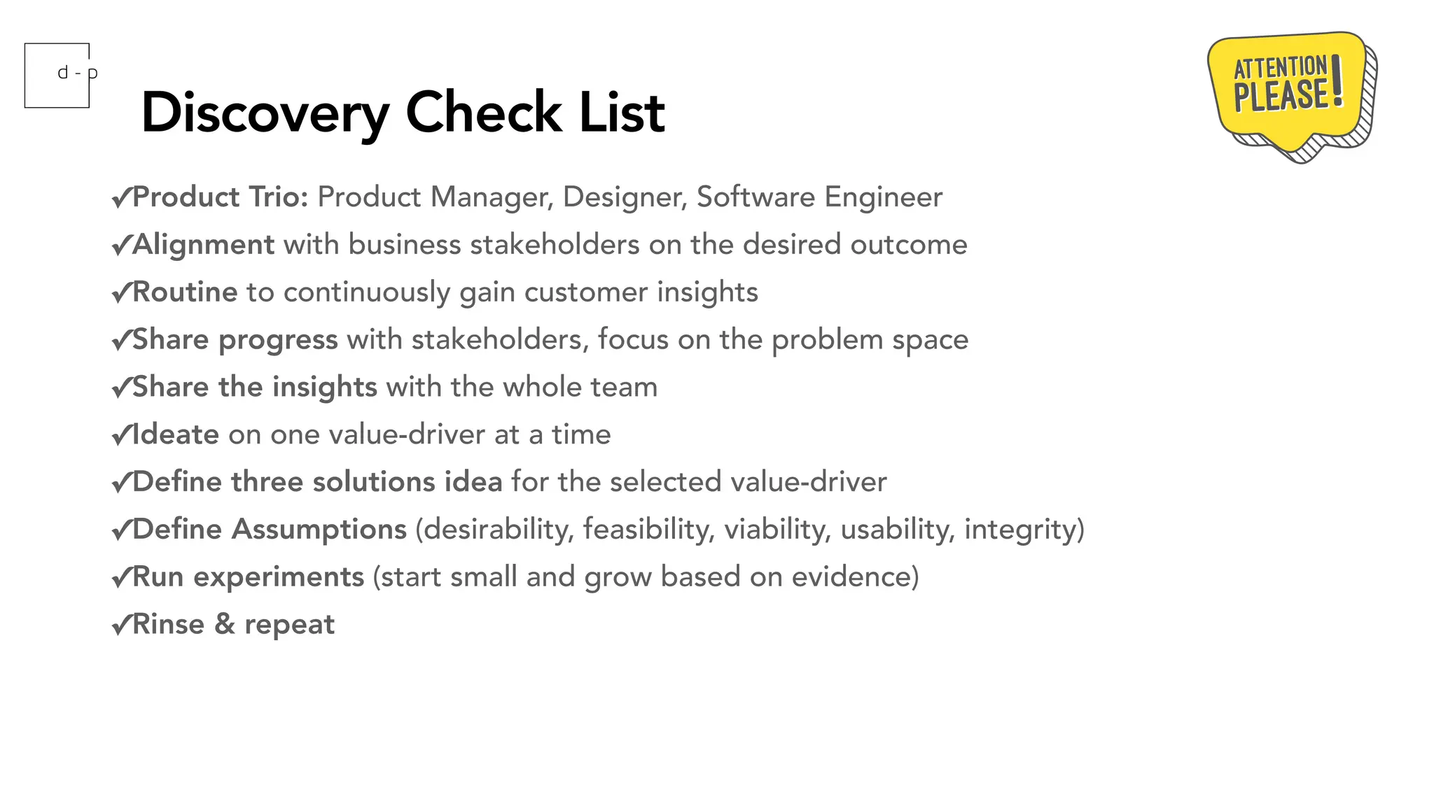 Discovery Check List
✓Product Trio: Product Manager, Designer, Software Engineer
✓Alignment with business stakeholders on the desired outcome
✓Routine to continuously gain customer insights
✓Share progress with stakeholders, focus on the problem space
✓Share the insights with the whole team
✓Ideate on one value-driver at a time
✓De
fi
ne three solutions idea for the selected value-driver
✓De
fi
ne Assumptions (desirability, feasibility, viability, usability, integrity)
✓Run experiments (start small and grow based on evidence)
✓Rinse & repeat
 