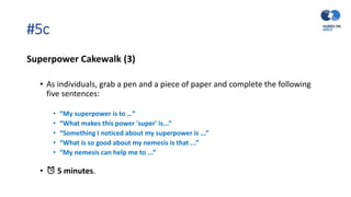 #5c
Superpower Cakewalk (3)
• As individuals, grab a pen and a piece of paper and complete the following
five sentences:
• “My superpower is to …”
• “What makes this power 'super' is...”
• “Something I noticed about my superpower is ...”
• “What is so good about my nemesis is that ...”
• “My nemesis can help me to ...”
• ⏰ 5 minutes.
 