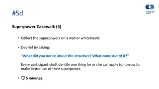 #5d
Superpower Cakewalk (4)
• Collect the superpowers on a wall or whiteboard.
• Debrief by asking:
“What did you notice about this structure? What came out of it?”
Every participant shall identify one thing he or she can apply tomorrow to
make better use of their superpower.
• ⏰ 5 minutes.
 