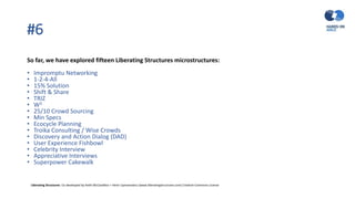 #6
So far, we have explored fifteen Liberating Structures microstructures:
• Impromptu Networking
• 1-2-4-All
• 15% Solution
• Shift & Share
• TRIZ
• W3
• 25/10 Crowd Sourcing
• Min Specs
• Ecocycle Planning
• Troika Consulting / Wise Crowds
• Discovery and Action Dialog (DAD)
• User Experience Fishbowl
• Celebrity Interview
• Appreciative Interviews
• Superpower Cakewalk
Liberating Structures: Co-developed by Keith McCandless + Henri Lipmanowicz (www.liberatingstructures.com) Creative Commons License
 