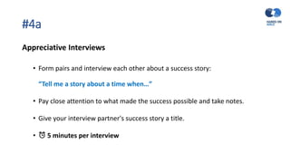 #4a
Appreciative Interviews
• Form pairs and interview each other about a success story:
“Tell me a story about a time when…”
• Pay close attention to what made the success possible and take notes.
• Give your interview partner's success story a title.
• ⏰ 5 minutes per interview
 
