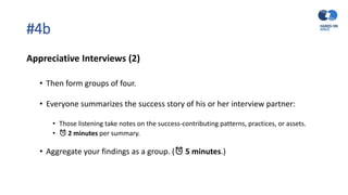 #4b
Appreciative Interviews (2)
• Then form groups of four.
• Everyone summarizes the success story of his or her interview partner:
• Those listening take notes on the success-contributing patterns, practices, or assets.
• ⏰ 2 minutes per summary.
• Aggregate your findings as a group. (⏰ 5 minutes.)
 