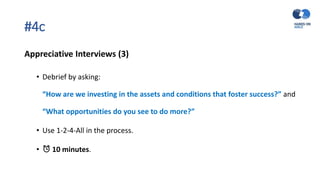 #4c
Appreciative Interviews (3)
• Debrief by asking:
“How are we investing in the assets and conditions that foster success?” and
“What opportunities do you see to do more?”
• Use 1-2-4-All in the process.
• ⏰ 10 minutes.
 