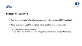 #5a
Superpower Cakewalk
• As a group, compile a list of superpowers of other people. (⏰ 5 minutes.)
• As an individual, use the compiled list to identify your superpower:
• Don’t be shy or modest but bold.
• Describe it in 1-2 words and put it in large letters on an index card. (⏰ 4 minutes.)
 