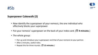 #5b
Superpower Cakewalk (2)
• Now identify the superpower of your nemesis, the one individual who
effectively blocks your superpower.
• Put your nemesis’ superpower on the back of your index card. (⏰ 4 minutes.)
• The whole group:
• Pair up and introduce your superpower and that of your nemesis to your partner.
• After 2 minutes, switch roles.
• Repeat this for three rounds. (⏰ 15 minutes.)
 