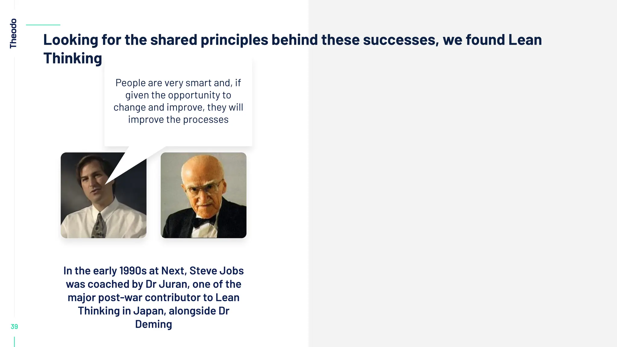 39
Looking for the shared principles behind these successes, we found Lean
Thinking
In the early 1990s at Next, Steve Jobs
was coached by Dr Juran, one of the
major post-war contributor to Lean
Thinking in Japan, alongside Dr
Deming
People are very smart and, if
given the opportunity to
change and improve, they will
improve the processes
 