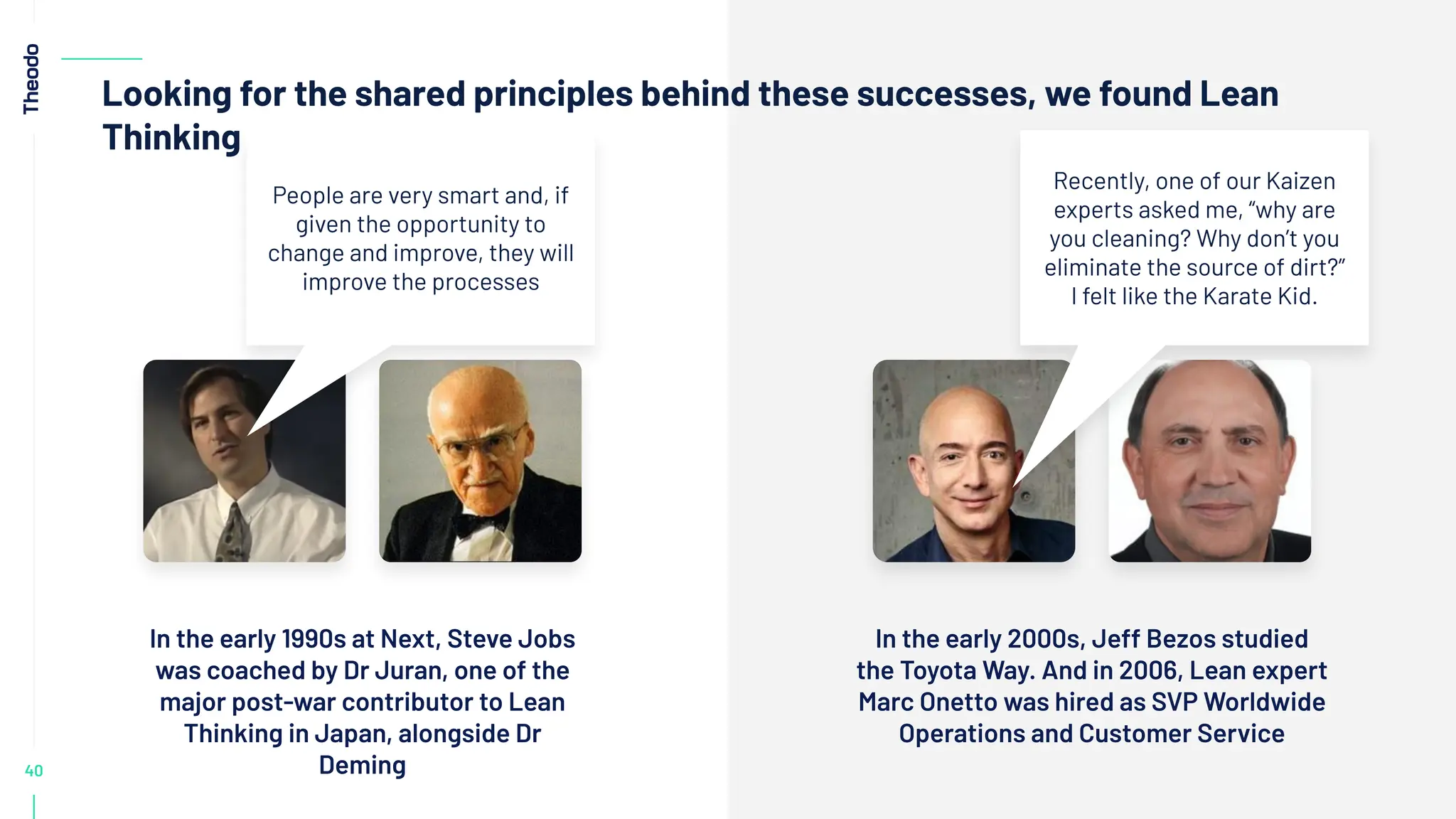 40
Looking for the shared principles behind these successes, we found Lean
Thinking
In the early 2000s, Jeff Bezos studied
the Toyota Way. And in 2006, Lean expert
Marc Onetto was hired as SVP Worldwide
Operations and Customer Service
In the early 1990s at Next, Steve Jobs
was coached by Dr Juran, one of the
major post-war contributor to Lean
Thinking in Japan, alongside Dr
Deming
People are very smart and, if
given the opportunity to
change and improve, they will
improve the processes
Recently, one of our Kaizen
experts asked me, “why are
you cleaning? Why don’t you
eliminate the source of dirt?”
I felt like the Karate Kid.
 