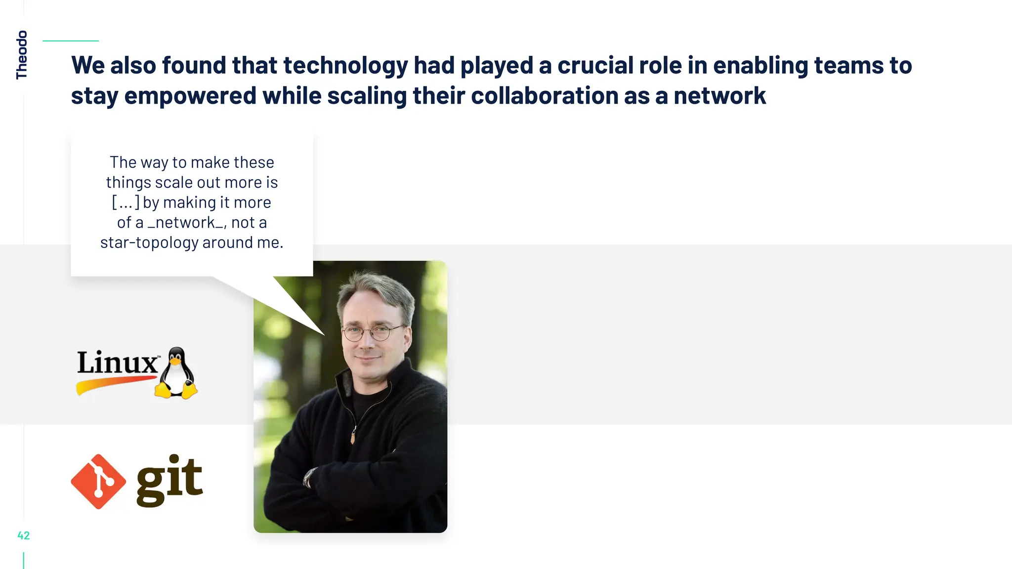 42
We also found that technology had played a crucial role in enabling teams to
stay empowered while scaling their collaboration as a network
The way to make these
things scale out more is
[...] by making it more
of a _network_, not a
star-topology around me.
 