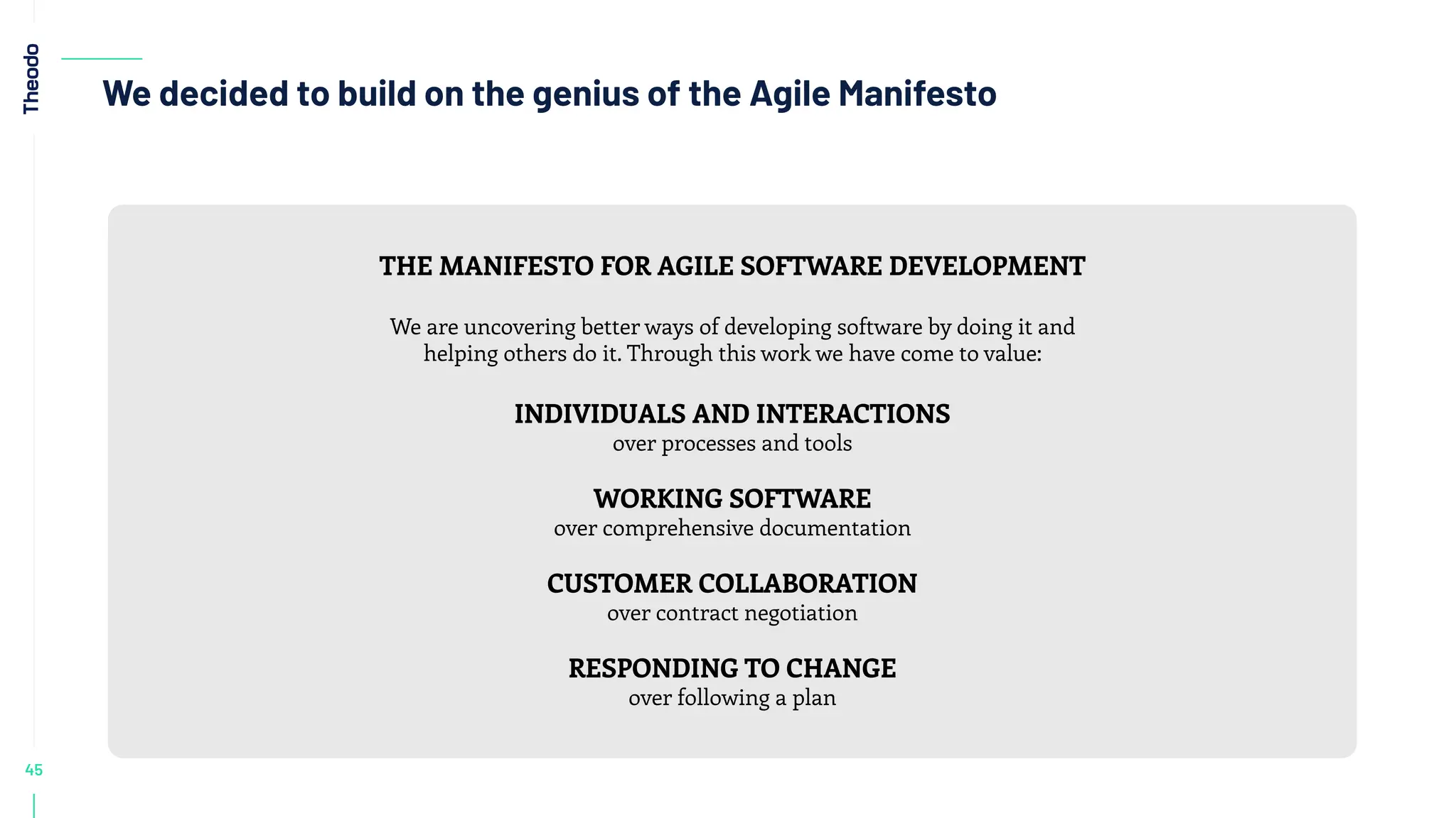 45
We decided to build on the genius of the Agile Manifesto
THE MANIFESTO FOR AGILE SOFTWARE DEVELOPMENT
We are uncovering better ways of developing software by doing it and
helping others do it. Through this work we have come to value:
INDIVIDUALS AND INTERACTIONS
over processes and tools
WORKING SOFTWARE
over comprehensive documentation
CUSTOMER COLLABORATION
over contract negotiation
RESPONDING TO CHANGE
over following a plan
 