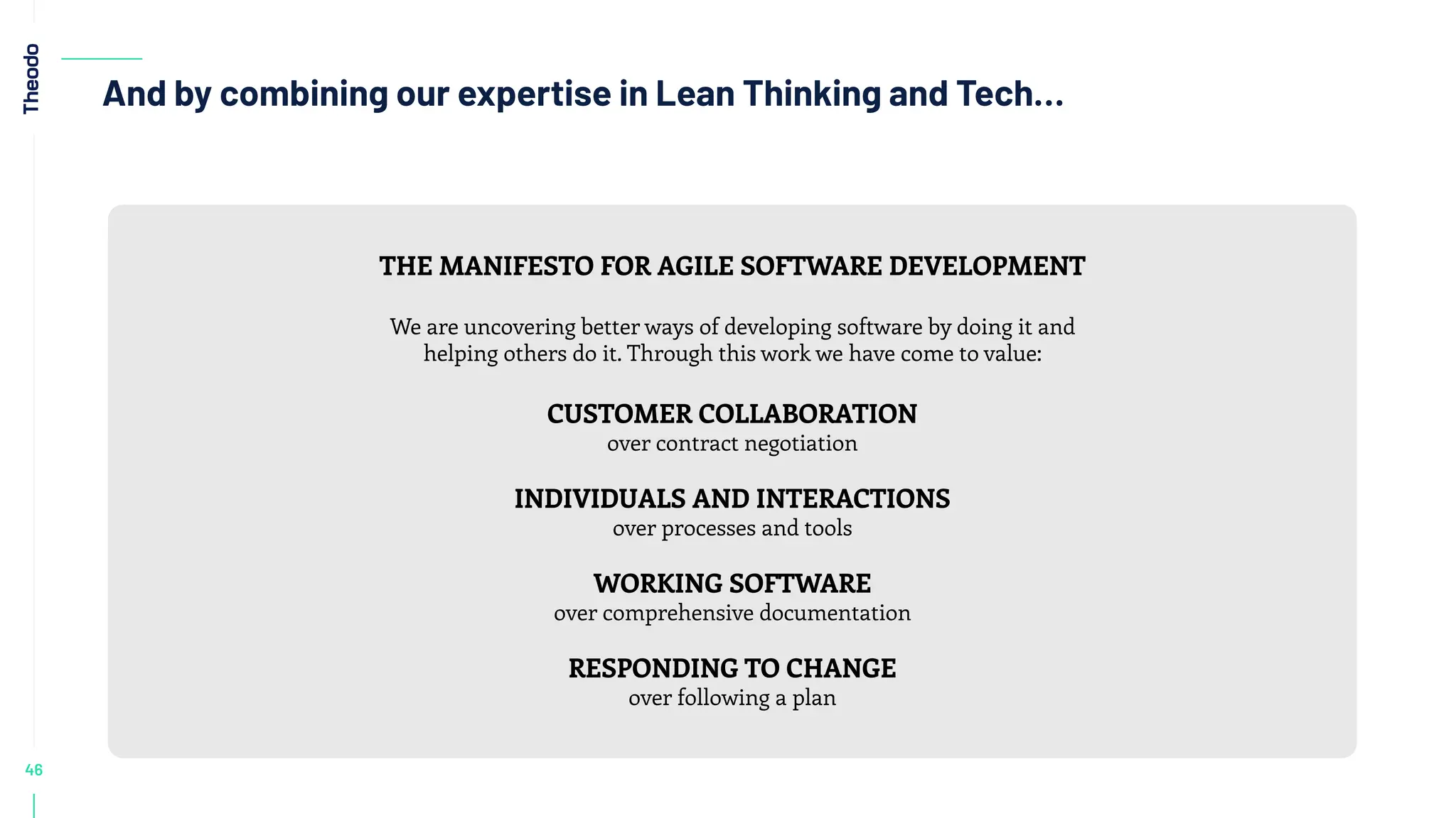 46
And by combining our expertise in Lean Thinking and Tech…
THE MANIFESTO FOR AGILE SOFTWARE DEVELOPMENT
We are uncovering better ways of developing software by doing it and
helping others do it. Through this work we have come to value:
CUSTOMER COLLABORATION
over contract negotiation
INDIVIDUALS AND INTERACTIONS
over processes and tools
WORKING SOFTWARE
over comprehensive documentation
RESPONDING TO CHANGE
over following a plan
 