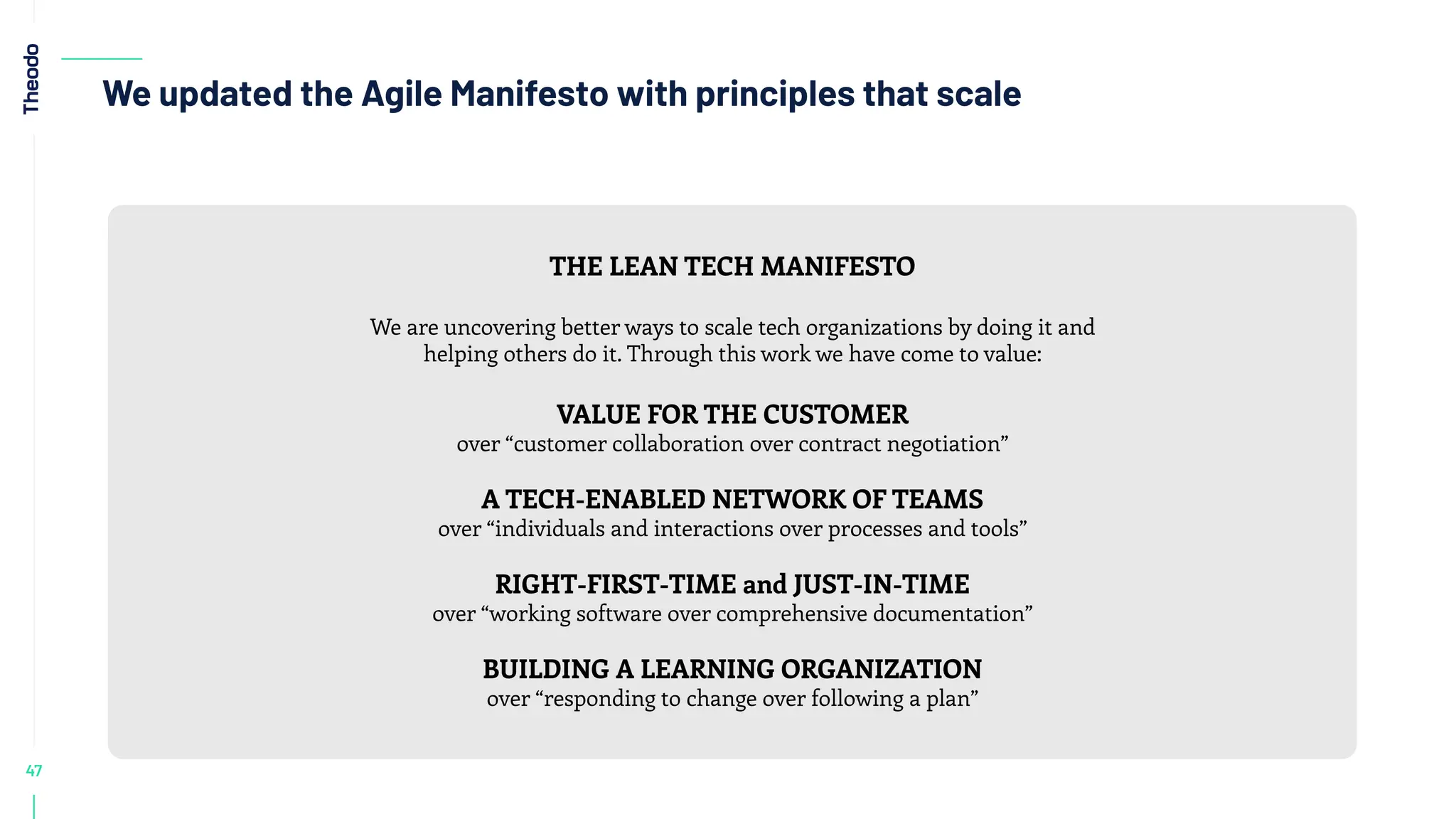 47
We updated the Agile Manifesto with principles that scale
THE LEAN TECH MANIFESTO
We are uncovering better ways to scale tech organizations by doing it and
helping others do it. Through this work we have come to value:
VALUE FOR THE CUSTOMER
over “customer collaboration over contract negotiation”
A TECH-ENABLED NETWORK OF TEAMS
over “individuals and interactions over processes and tools”
RIGHT-FIRST-TIME and JUST-IN-TIME
over “working software over comprehensive documentation”
BUILDING A LEARNING ORGANIZATION
over “responding to change over following a plan”
 