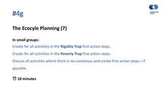 #4g
The Ecocyle Planning (7)
In small groups:
Create for all activities in the Rigidity Trap first action steps.
Create for all activities in the Poverty Trap first action steps.
Discuss all activities where there is no consensus and create first action steps—if
possible.
⏰ 10 minutes
 