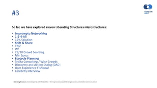 #3
So far, we have explored eleven Liberating Structures microstructures:
• Impromptu Networking
• 1-2-4-All
• 15% Solution
• Shift & Share
• TRIZ
• W3
• 25/10 Crowd Sourcing
• Min Specs
• Ecocycle Planning
• Troika Consulting / Wise Crowds
• Discovery and Action Dialog (DAD)
• User Experience Fishbowl
• Celebrity Interview
Liberating Structures: Co-developed by Keith McCandless + Henri Lipmanowicz (www.liberatingstructures.com) Creative Commons License
 