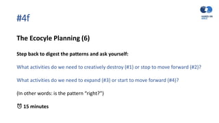 #4f
The Ecocyle Planning (6)
Step back to digest the patterns and ask yourself:
What activities do we need to creatively destroy (#1) or stop to move forward (#2)?
What activities do we need to expand (#3) or start to move forward (#4)?
(In other words: is the pattern “right?”)
⏰ 15 minutes
 