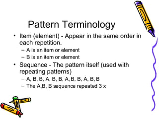 Pattern Terminology Item (element) - Appear in the same order in each repetition. A is an item or element B is an item or element Sequence - The pattern itself (used with repeating patterns) A, B, B, A, B, B, A, B, B, A, B, B The A,B, B sequence repeated 3 x 