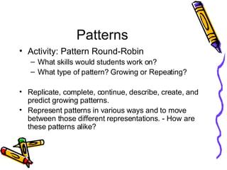 Patterns Activity: Pattern Round-Robin What skills would students work on? What type of pattern? Growing or Repeating? Replicate, complete, continue, describe, create, and predict growing patterns. Represent patterns in various ways and to move between those different representations. - How are these patterns alike? 