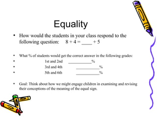Equality How would the students in your class respond to the following question:  8 + 4 = ____ + 5 What % of students would get the correct answer in the following grades: 1st and 2nd  ____________% 3rd and 4th ____________% 5th and 6th ____________% Goal: Think about how we might engage children in examining and revising their conceptions of the meaning of the equal sign. 