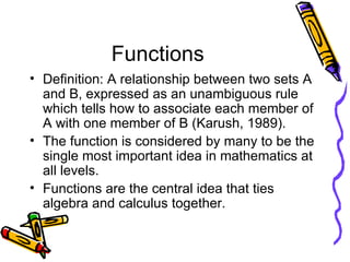 Functions Definition: A relationship between two sets A and B, expressed as an unambiguous rule which tells how to associate each member of A with one member of B (Karush, 1989). The function is considered by many to be the single most important idea in mathematics at all levels. Functions are the central idea that ties algebra and calculus together. 