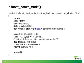 17
labnet_start_xmit()
static int labnet_start_xmit(struct sk_buff *skb, struct net_device *dev)
{
int len;
char *data;
len = skb->len;
data = skb->data;
dev->trans_start = jiffies; /* save the timestamp */
stats->tx_packets += 1;
stats->tx_bytes += skb->len;
/* actual deliver of data is device-specific */
hw_tx(data, len, dev);
/* loopback it to receive */
labnet_rx(skb, dev);
return 0;
}
 