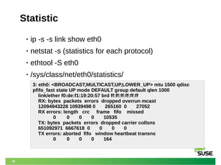 20
Statistic
• ip -s -s link show eth0
• netstat -s (statistics for each protocol)
• ethtool -S eth0
• /sys/class/net/eth0/statistics/
3: eth0: <BROADCAST,MULTICAST,UP,LOWER_UP> mtu 1500 qdisc
pfifo_fast state UP mode DEFAULT group default qlen 1000
link/ether f0:de:f1:19:20:57 brd ff:ff:ff:ff:ff:ff
RX: bytes packets errors dropped overrun mcast
12094943228 10939498 0 265160 0 27052
RX errors: length crc frame fifo missed
0 0 0 0 10535
TX: bytes packets errors dropped carrier collsns
651092971 6667618 0 0 0 0
TX errors: aborted fifo window heartbeat transns
0 0 0 0 164
 