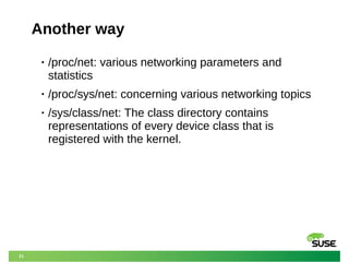 21
Another way
• /proc/net: various networking parameters and
statistics
• /proc/sys/net: concerning various networking topics
• /sys/class/net: The class directory contains
representations of every device class that is
registered with the kernel.
 