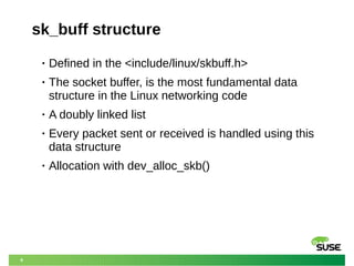 6
sk_buff structure
• Defined in the <include/linux/skbuff.h>
• The socket buffer, is the most fundamental data
structure in the Linux networking code
• A doubly linked list
• Every packet sent or received is handled using this
data structure
• Allocation with dev_alloc_skb()
 