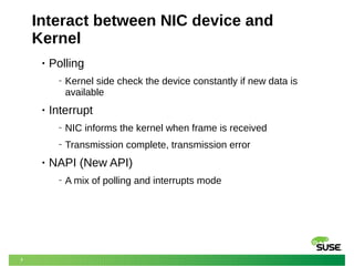 7
Interact between NIC device and
Kernel
• Polling
‒ Kernel side check the device constantly if new data is
available
• Interrupt
‒ NIC informs the kernel when frame is received
‒ Transmission complete, transmission error
• NAPI (New API)
‒ A mix of polling and interrupts mode
 
