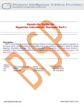 Hands-On Guide for
Hyperion Calculation Manager Part I

Description:
BISP is committed to provide BEST learning material to the beginners and advance learners. In
the same series, we have prepared a complete end-to end Hands-on Beginner’s Guide for Oracle
Hyperion Calculation Manager. This is a 1 st document in the series, in this we have covered 3
examples i) Basic Example ii) @Allocation iii) @UDA. Join our professional training program and
learn from experts.

History:
Version
0.1
0.1

Description Change
Author
Review#1

www.bisptrainings.com

Author
Taiyab Haque
Amit Sharma

Publish Date
29th Aug 2013
29th Aug 2013

www.hyperionguru.com

 