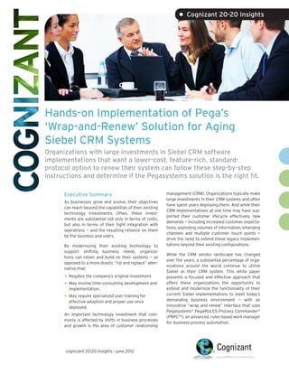 • Cognizant 20-20 Insights




Hands-on Implementation of Pega’s
‘Wrap-and-Renew’ Solution for Aging
Siebel CRM Systems
Organizations with large investments in Siebel CRM software
implementations that want a lower-cost, feature-rich, standard-
protocol option to renew their system can follow these step-by-step
instructions and determine if the Pegasystems solution is the right fit.

      Executive Summary                                     management (CRM). Organizations typically make
                                                            large investments in their CRM systems and often
      As businesses grow and evolve, their objectives
                                                            have spent years deploying them. And while their
      can reach beyond the capabilities of their existing
                                                            CRM implementations at one time may have sup-
      technology investments. Often, these invest-
                                                            ported their customer lifecycle effectively, new
      ments are substantial not only in terms of costs,
                                                            demands — including increased customer expecta-
      but also in terms of their tight integration with
                                                            tions, exploding volumes of information, emerging
      operations — and the resulting reliance on them
                                                            channels and multiple customer touch points —
      by the business and users.
                                                            drive the need to extend these legacy implemen-
      By modernizing their existing technology to           tations beyond their existing configurations.
      support shifting business needs, organiza-
                                                            While the CRM vendor landscape has changed
      tions can retain and build on their systems — as
                                                            over the years, a substantial percentage of orga-
      opposed to a more drastic “rip and replace” alter-
                                                            nizations around the world continue to utilize
      native that:
                                                            Siebel as their CRM system. This white paper
      •	 Negates the company’s original investment.         presents a focused and effective approach that
      •	 May involve time-consuming development and         offers these organizations the opportunity to
        implementation.                                     extend and modernize the functionality of their
                                                            current Siebel implementations to meet today’s
      •	 May require specialized user training for          demanding business environment — with an
        effective adoption and proper use once
        deployed.                                           innovative “wrap and renew” interface that uses
                                                            Pegasystems® PegaRULES Process Commander®
      An important technology investment that com-
                                                            (PRPC™), an advanced, rules-based work manager
      monly is affected by shifts in business processes
                                                            for business process automation.
      and growth is the area of customer relationship




      cognizant 20-20 insights | june 2012
 