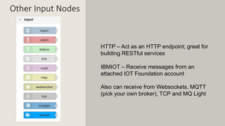 Other Input Nodes
HTTP – Act as an HTTP endpoint; great for
building RESTful services
IBMIOT – Receive messages from an
attached IOT Foundation account
Also can receive from Websockets, MQTT
(pick your own broker), TCP and MQ Light
 