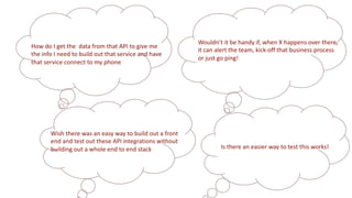 Wouldn’t it be handy if, when X happens over there,
it can alert the team, kick-off that business process
or just go ping!
How do I get the data from that API to give me
the info I need to build out that service and have
that service connect to my phone
Wish there was an easy way to build out a front
end and test out these API integrations without
building out a whole end to end stack Is there an easier way to test this works!
 