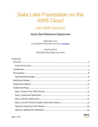 Page 1 of 28
Data Lake Foundation on the
AWS Cloud
with AWS Services
Quick Start Reference Deployment
September 2017
Last updated: December 2017 (see revisions)
47Lining Team
AWS Quick Start Reference Team
Contents
Overview.................................................................................................................................2
Costs and Licenses..............................................................................................................5
Architecture............................................................................................................................5
Prerequisites ..........................................................................................................................8
Specialized Knowledge .......................................................................................................8
Quick Start Dataset ................................................................................................................9
Deployment Options............................................................................................................10
Deployment Steps .................................................................................................................11
Step 1. Prepare Your AWS Account...................................................................................11
Step 2. Launch the Quick Start .........................................................................................11
Step 3. Test the Deployment ........................................................................................... 20
Step 4: Use the Wizard to Explore Data Lake Features...................................................21
Optional: Using Your Own Dataset..................................................................................23
Optional: Adding VPC Definitions...................................................................................24
 
