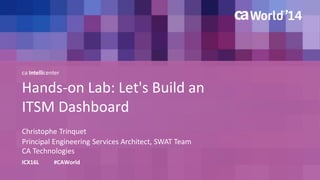 ca Intellicenter 
Hands-on Lab: Let's Build an 
ITSM Dashboard 
Christophe Trinquet 
ICX16L #CAWorld 
Principal Engineering Services Architect, SWAT Team 
CA Technologies 
 
