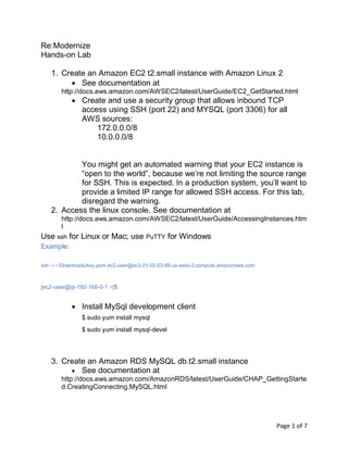 Page 1 of 7
Re:Modernize
Hands-on Lab
1. Create an Amazon EC2 t2.small instance with Amazon Linux 2
• See documentation at
http://docs.aws.amazon.com/AWSEC2/latest/UserGuide/EC2_GetStarted.html
• Create and use a security group that allows inbound TCP
access using SSH (port 22) and MYSQL (port 3306) for all
AWS sources:
172.0.0.0/8
10.0.0.0/8
You might get an automated warning that your EC2 instance is
“open to the world”, because we’re not limiting the source range
for SSH. This is expected. In a production system, you’ll want to
provide a limited IP range for allowed SSH access. For this lab,
disregard the warning.
2. Access the linux console. See documentation at
http://docs.aws.amazon.com/AWSEC2/latest/UserGuide/AccessingInstances.htm
l
Use ssh for Linux or Mac; use PuTTY for Windows
Example:
ssh –i ~/Downloads/key.pem ec2-user@ec2-01-02-03-99.us-west-2.compute.amazonaws.com
[ec2-user@ip-192-168-0-1 ~]$
• Install MySql development client
$ sudo yum install mysql
$ sudo yum install mysql-devel
3. Create an Amazon RDS MySQL db.t2.small instance
• See documentation at
http://docs.aws.amazon.com/AmazonRDS/latest/UserGuide/CHAP_GettingStarte
d.CreatingConnecting.MySQL.html
 