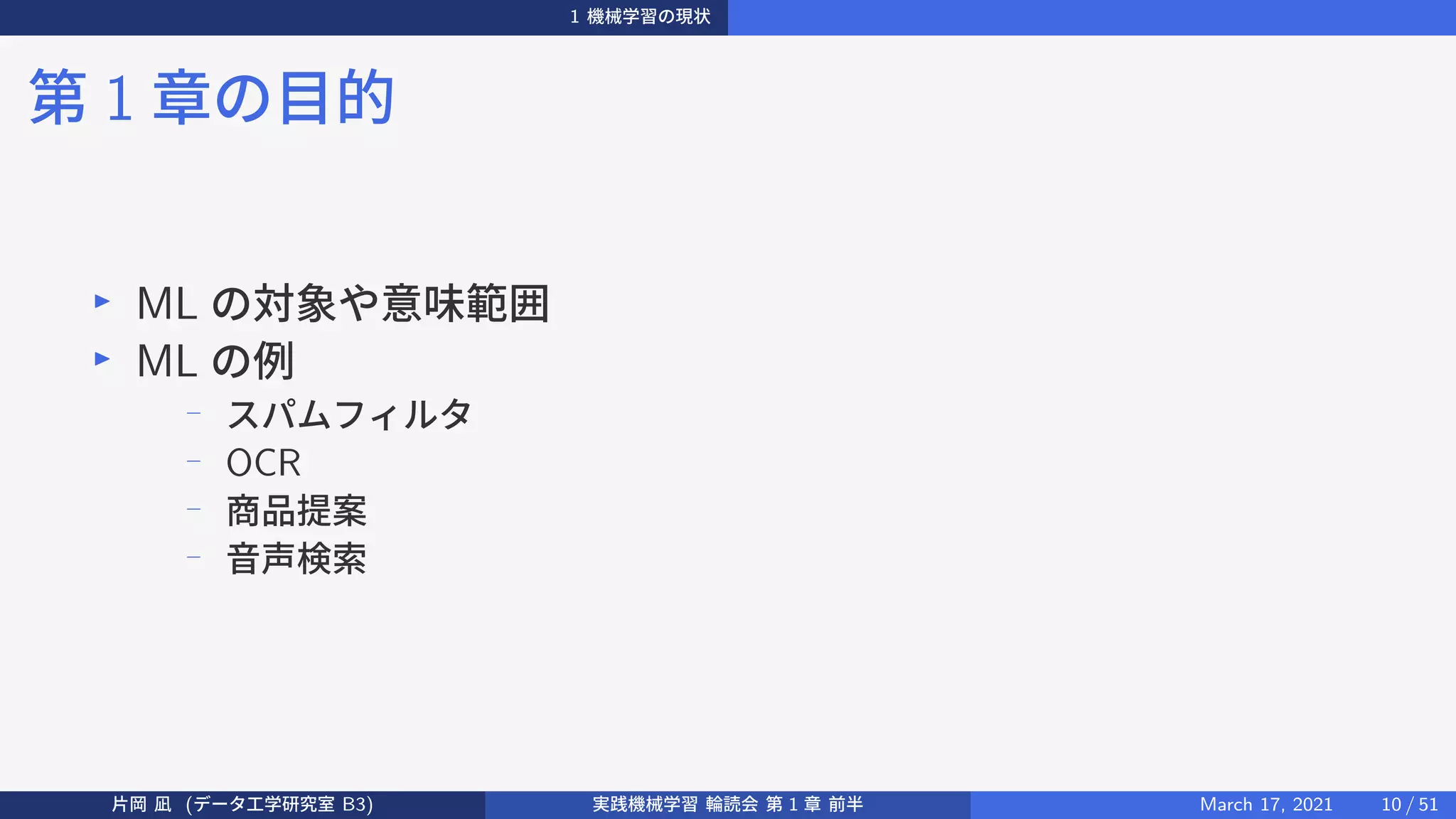 1 機械学習の現状
第 1 章の目的
▶
ML の対象や意味範囲
▶
ML の例
−
スパムフィルタ
−
OCR
−
商品提案
−
音声検索
片岡 凪 (データ工学研究室 B3) 実践機械学習 輪読会 第 1 章 前半 March 17, 2021 10 / 51
 