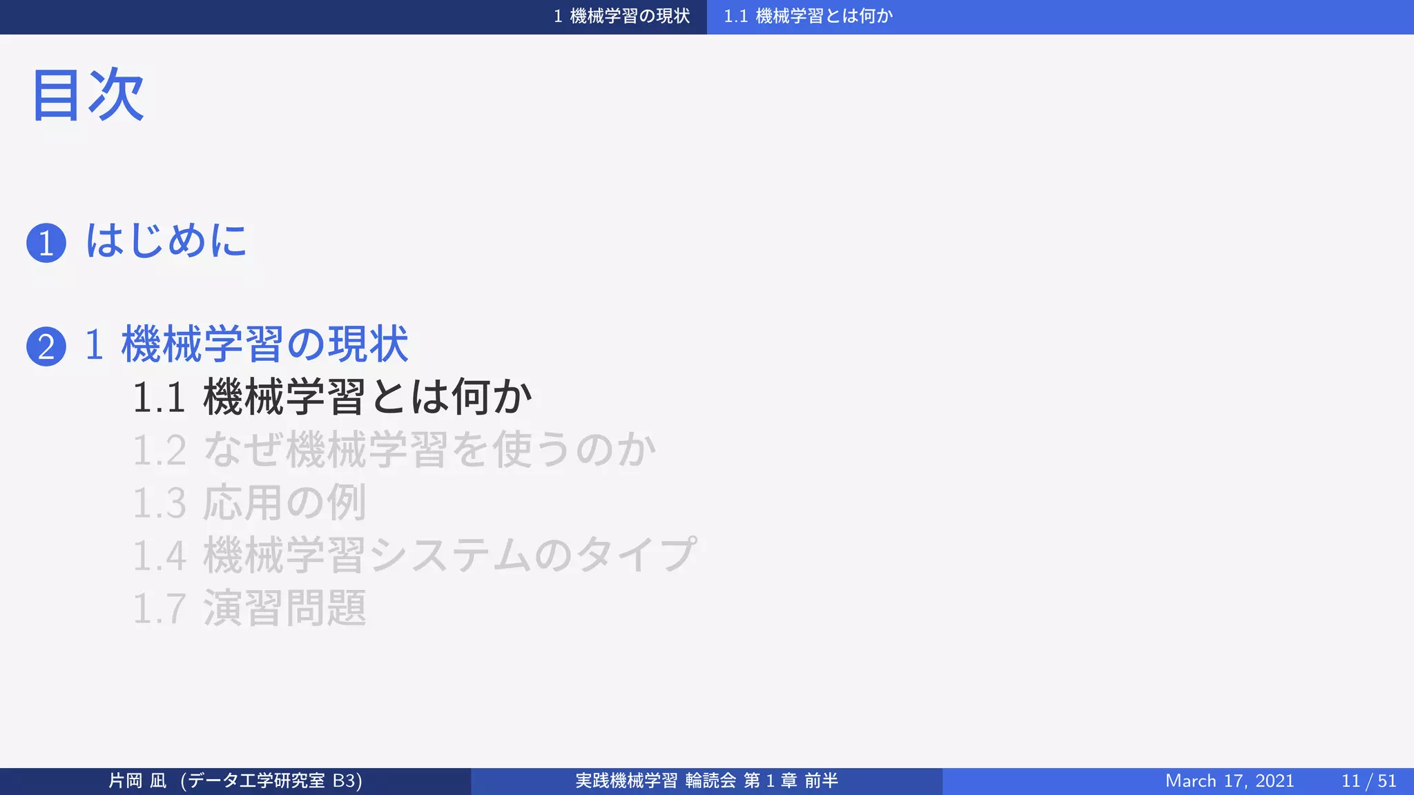 1 機械学習の現状 1.1 機械学習とは何か
目次
1 はじめに
2 1 機械学習の現状
1.1 機械学習とは何か
1.2 なぜ機械学習を使うのか
1.3 応用の例
1.4 機械学習システムのタイプ
1.7 演習問題
片岡 凪 (データ工学研究室 B3) 実践機械学習 輪読会 第 1 章 前半 March 17, 2021 11 / 51
 