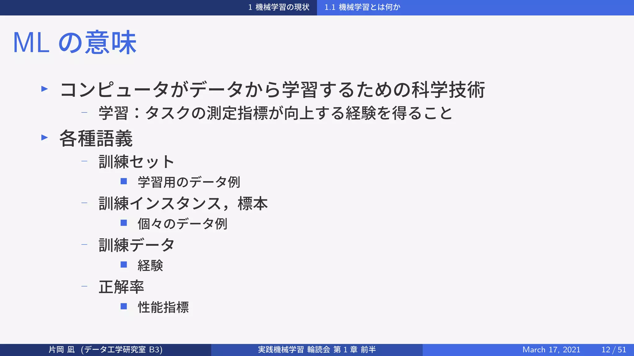 1 機械学習の現状 1.1 機械学習とは何か
ML の意味
▶
コンピュータがデータから学習するための科学技術
− 学習：タスクの測定指標が向上する経験を得ること
▶
各種語義
−
訓練セット
■ 学習用のデータ例
−
訓練インスタンス，標本
■ 個々のデータ例
−
訓練データ
■ 経験
− 正解率
■ 性能指標
片岡 凪 (データ工学研究室 B3) 実践機械学習 輪読会 第 1 章 前半 March 17, 2021 12 / 51
 