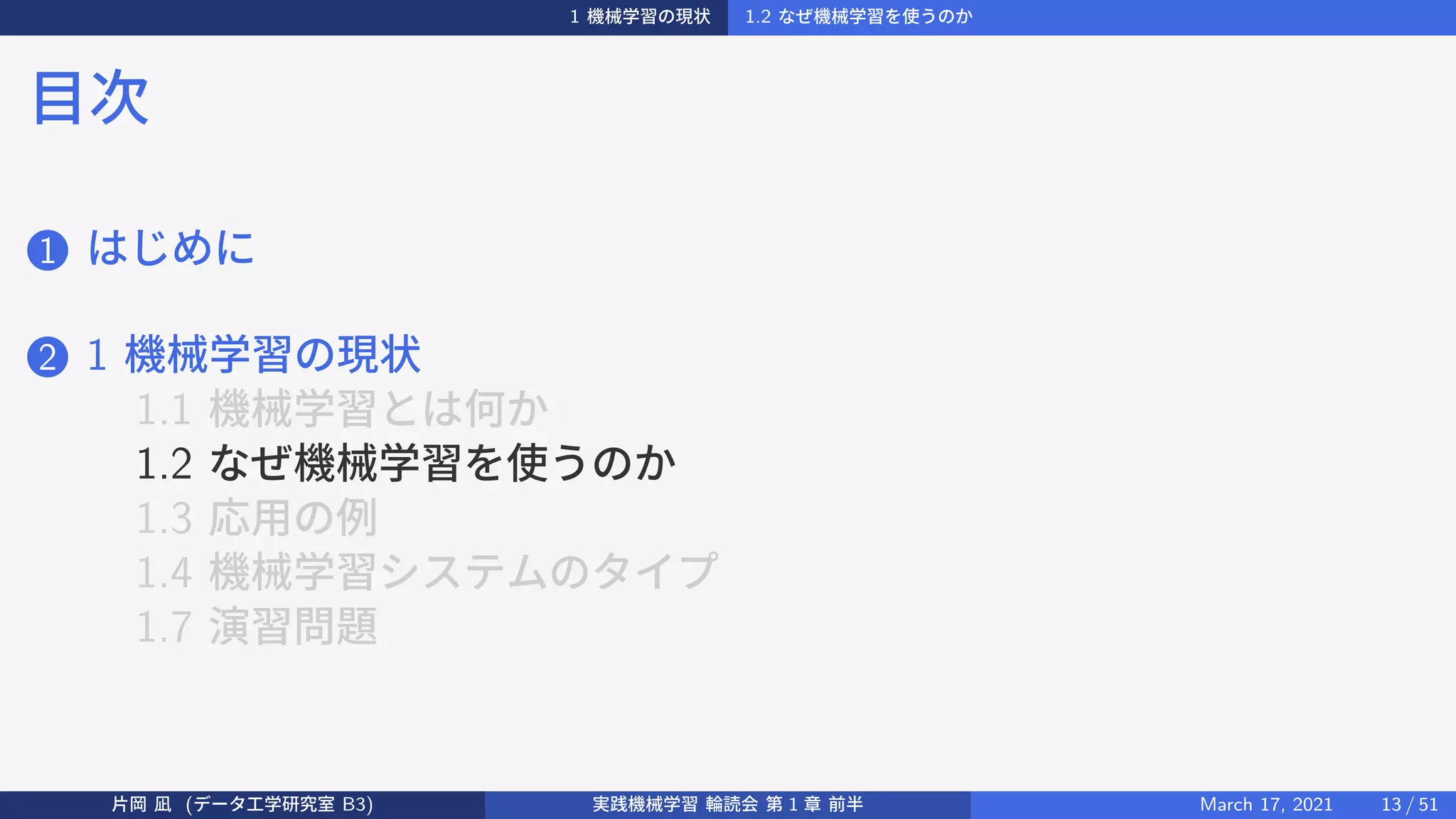 1 機械学習の現状 1.2 なぜ機械学習を使うのか
目次
1 はじめに
2 1 機械学習の現状
1.1 機械学習とは何か
1.2 なぜ機械学習を使うのか
1.3 応用の例
1.4 機械学習システムのタイプ
1.7 演習問題
片岡 凪 (データ工学研究室 B3) 実践機械学習 輪読会 第 1 章 前半 March 17, 2021 13 / 51
 