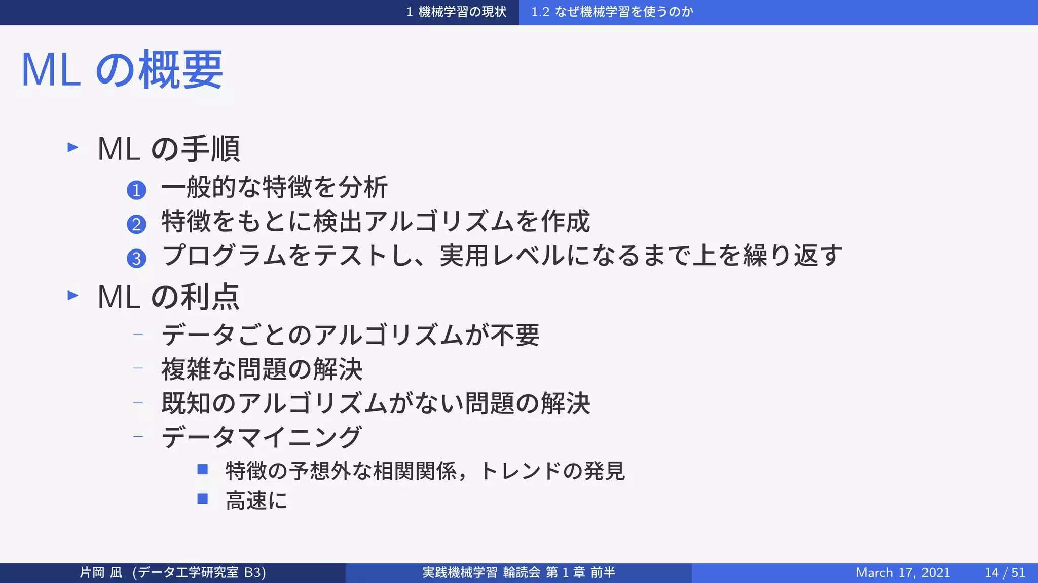 1 機械学習の現状 1.2 なぜ機械学習を使うのか
ML の概要
▶
ML の手順
1 一般的な特徴を分析
2 特徴をもとに検出アルゴリズムを作成
3 プログラムをテストし、実用レベルになるまで上を繰り返す
▶
ML の利点
−
データごとのアルゴリズムが不要
−
複雑な問題の解決
−
既知のアルゴリズムがない問題の解決
−
データマイニング
■ 特徴の予想外な相関関係，トレンドの発見
■ 高速に
片岡 凪 (データ工学研究室 B3) 実践機械学習 輪読会 第 1 章 前半 March 17, 2021 14 / 51
 