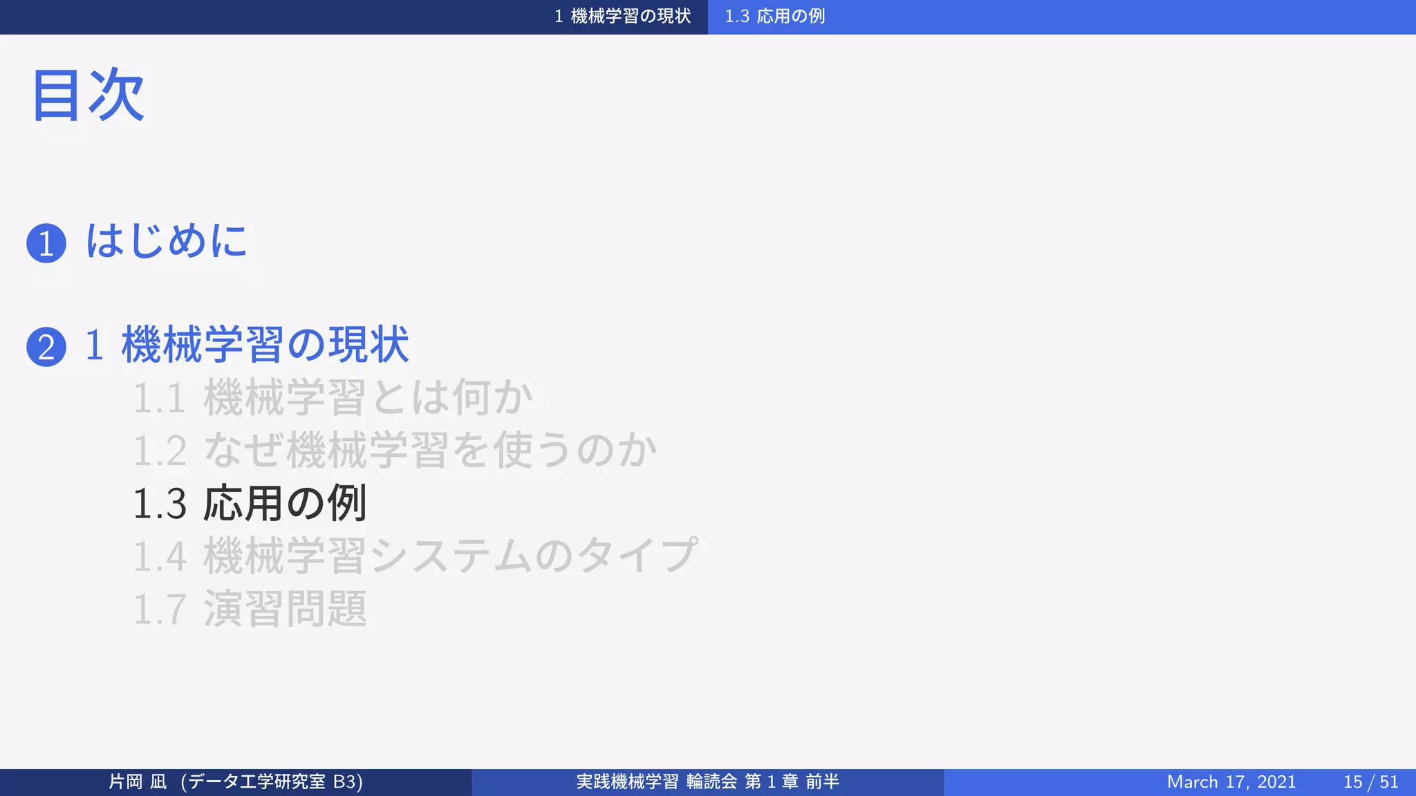1 機械学習の現状 1.3 応用の例
目次
1 はじめに
2 1 機械学習の現状
1.1 機械学習とは何か
1.2 なぜ機械学習を使うのか
1.3 応用の例
1.4 機械学習システムのタイプ
1.7 演習問題
片岡 凪 (データ工学研究室 B3) 実践機械学習 輪読会 第 1 章 前半 March 17, 2021 15 / 51
 