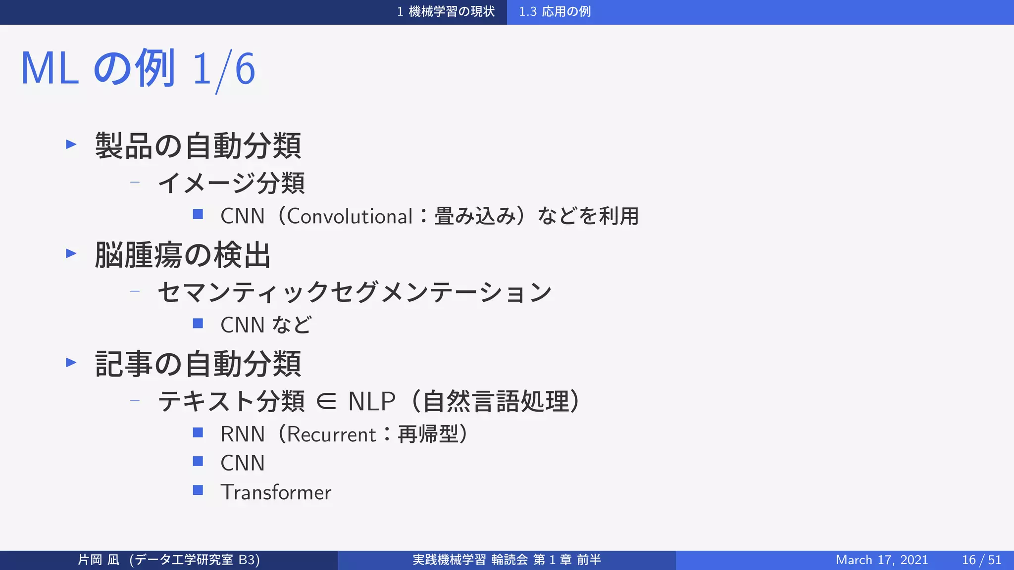1 機械学習の現状 1.3 応用の例
ML の例 1/6
▶
製品の自動分類
−
イメージ分類
■ CNN（Convolutional：畳み込み）などを利用
▶
脳腫瘍の検出
−
セマンティックセグメンテーション
■ CNN など
▶
記事の自動分類
−
テキスト分類 ∈ NLP（自然言語処理）
■ RNN（Recurrent：再帰型）
■ CNN
■ Transformer
片岡 凪 (データ工学研究室 B3) 実践機械学習 輪読会 第 1 章 前半 March 17, 2021 16 / 51
 